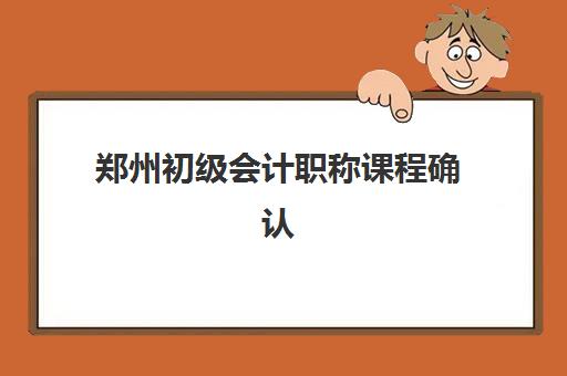 郑州初级会计职称课程确认现场确认时间如何安排？2025年全流程指南与材料清单