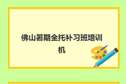 佛山暑期全托补习班培训机构有哪些学校？2025年最新排名解析与科学择校全攻略