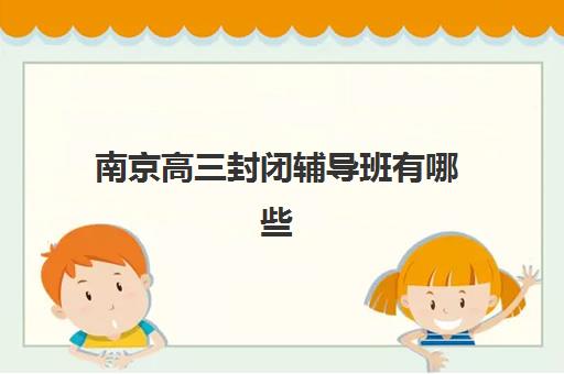 南京高三封闭辅导班有哪些机构好？2025年最新十大排名、各校特色解析与科学择校全攻略