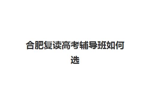 合肥复读高考辅导班如何选择更好？2025年最新排名解析、各机构特色对比与科学择校全指南