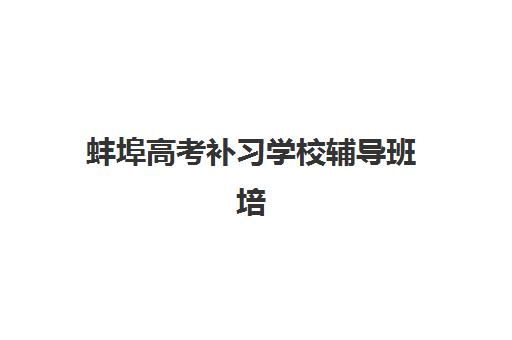 蚌埠高考补习学校辅导班培训机构哪家好一点？2025年最新权威排名、择校指南与提分全攻略