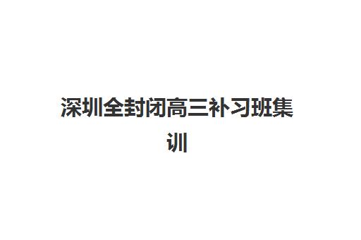 深圳全封闭高三补习班集训营排名榜单公布？2025年最新前十强、各校特色与择校指南全解析