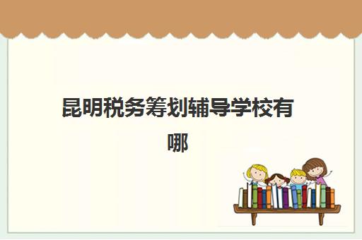 昆明税务筹划辅导学校有哪些学校，2023年最新排名解析与择校全攻略