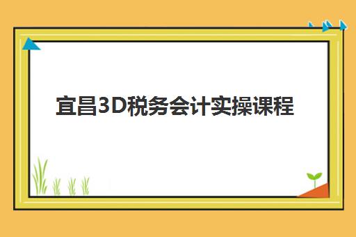 宜昌3D税务会计实操课程辅导班学费一般多少钱？2023年收费明细、性价比分析与报名指南