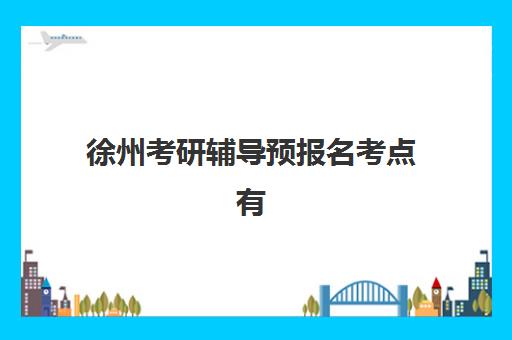 徐州考研辅导预报名考点有哪些学校？2025年完整名单、各考点特色与科学选择指南
