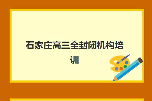 石家庄高三全封闭机构培训学校排名前十如何查询？2025年最新权威榜单、各校特色解析与科学择校全指南