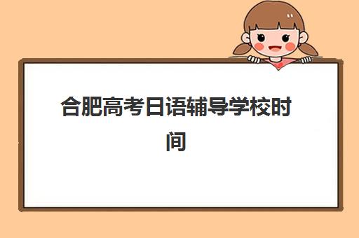 合肥高考日语辅导学校时间2025年具体时间如何安排？最新课程表、报名截止日期与择校指南全解析
