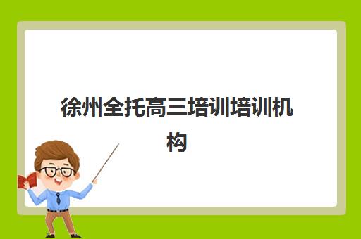 徐州全托高三培训培训机构寄宿基地有哪些？2025年十大优质机构排名、住宿条件与择校全指南