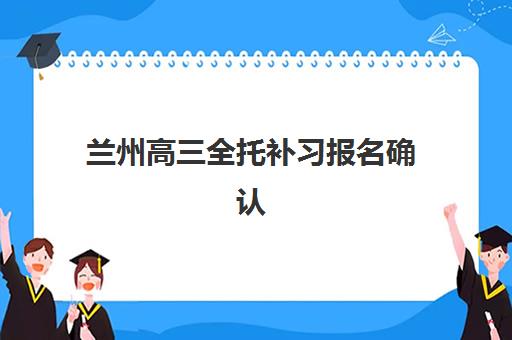 兰州高三全托补习报名确认时间表在哪看？2025年最新查询渠道、时间节点与报名指南全解析
