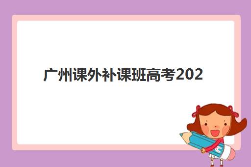 广州课外补课班高考2025年时间具体时间如何查询？最新时间表、报名流程与备考指南全解析