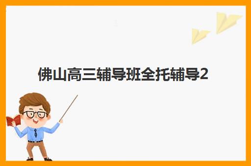 佛山高三辅导班全托辅导2025年考点在哪？最新校区分布地图、各机构教学点详解与择校指南