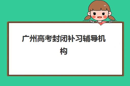 广州高考封闭补习辅导机构最新排行榜如何查询？2025年权威榜单解析、各校特色对比与科学择校全指南