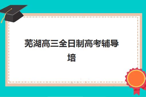 芜湖高三全日制高考辅导培训机构哪家强一点？2025年最新排名解析、各机构核心优势对比与科学择校指南