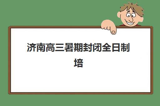 济南高三暑期封闭全日制培训机构如何选择？2025年最新排名、各机构特色对比与科学择校指南