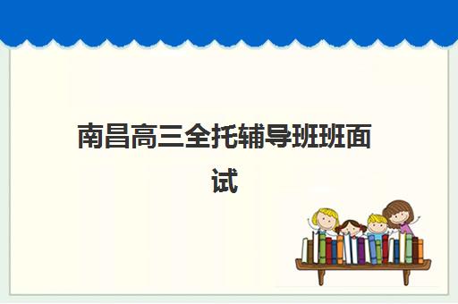 南昌高三全托辅导班班面试培训机构哪家好？2025年最新权威排名解析、择校标准与成功案例全指南