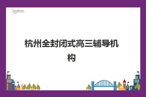 杭州全封闭式高三辅导机构最好辅导学校有哪些？2025年最新Top10权威排名、择校指南与成功案例全解析