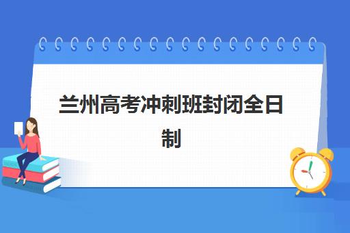 兰州高考冲刺班封闭全日制辅导机构有哪些学校？2025年最新排名榜单、择校指南与避坑全攻略