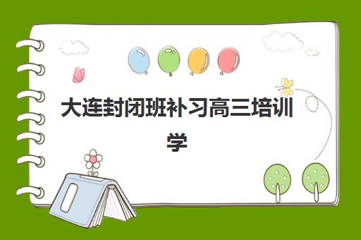 大连封闭班补习高三培训学校排名一览表如何查询？2025年最新权威榜单解析与科学择校全攻略