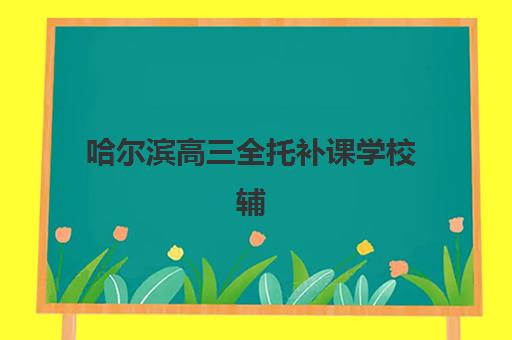 哈尔滨高三全托补课学校辅导班有哪些学校招生？2025年最新排名与择校全攻略