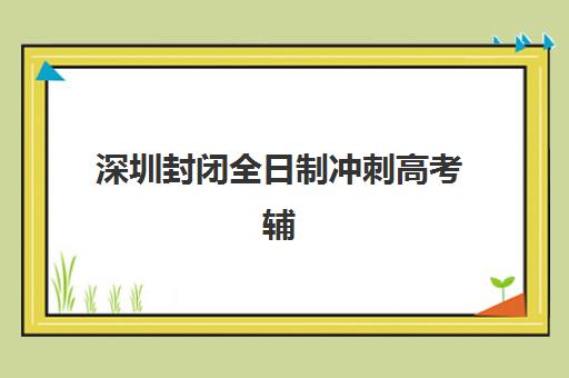 深圳封闭全日制冲刺高考辅导机构排名如何查询？2025年最新榜单、择校策略与避坑全指南