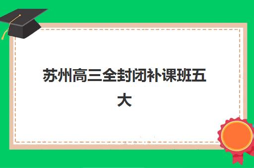 苏州高三全封闭补课班五大特色机构多维评估如何开展？2025年权威解析、择校指南与避坑全攻略