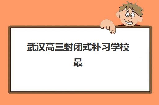 武汉高三封闭式补习学校最好辅导学校排名如何查询？2025年最新权威榜单解析、各校特色对比与科学择校全攻略