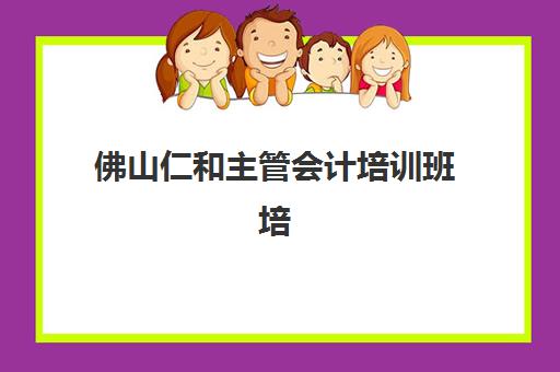 佛山仁和主管会计培训班培训机构哪家口碑比较好？2025年学员真实评价、课程优势与选择全指南