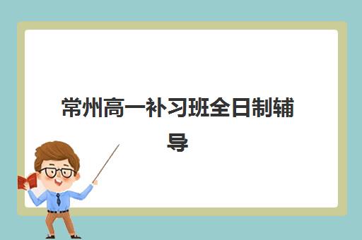 常州高一补习班全日制辅导机构有哪些学校值得选择？2025年最新前十排行榜、择校标准与报名指南全解析