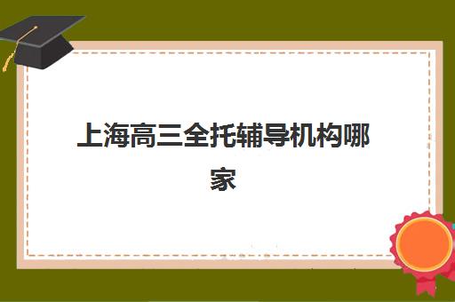 上海高三全托辅导机构哪家强？2025年十大机构实力解析与择校指南
