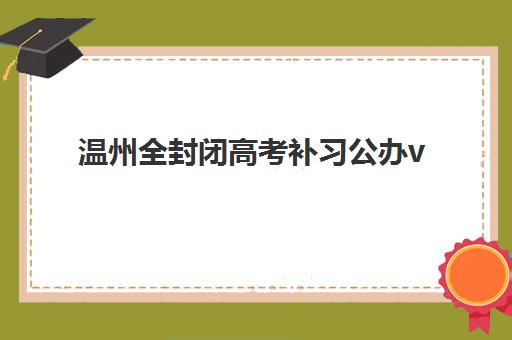 温州全封闭高考补习公办vs民办服务对比如何选择？2025年最新数据、优劣势分析与择校指南全解析
