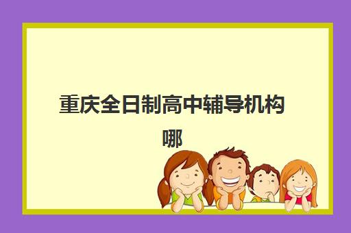 重庆全日制高中辅导机构哪家强？2025年十大机构实力对比与择校指南