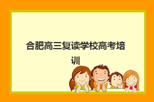 合肥高三复读学校高考培训基地有哪些学校？2023年十大机构完整名单、实力对比与科学择校全攻略