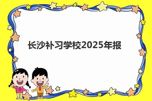 长沙补习学校2025年报名人数有多少？十大名校招生计划与择校指南