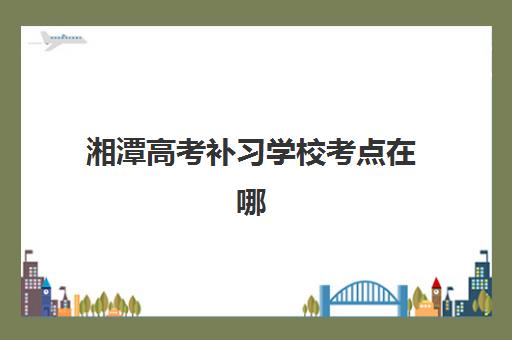 湘潭高考补习学校考点在哪？2025年考场分布与备考全指南