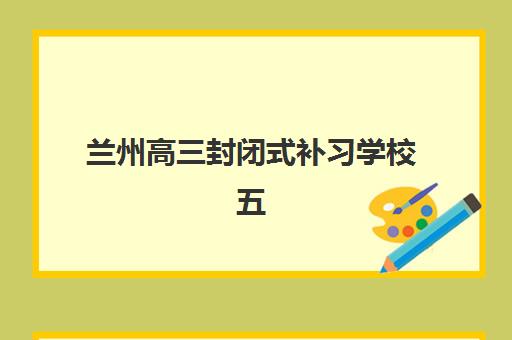 兰州高三封闭式补习学校五大机构服务案例集如何选择？2025年服务特色、学员案例与择校全指南
