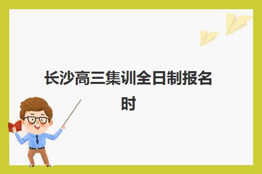 长沙高三集训全日制报名时间及流程安排表如何查询？2023年最新时间表与报名指南