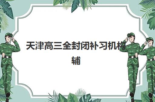 天津高三全封闭补习机构辅导培训机构有哪些学校可选？2025年最新排名与择校指南全解析
