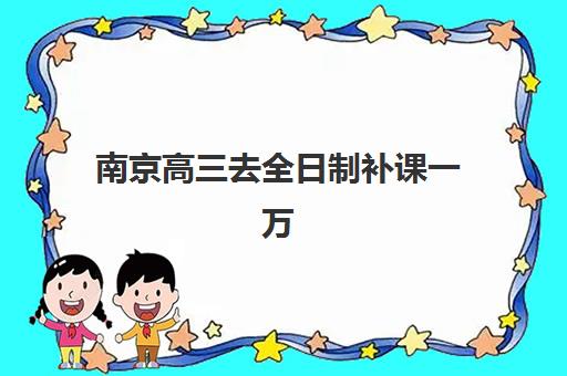 南京高三去全日制补课一万2025年报名时间如何安排？最新时间节点、万元机构选择与报名流程全解析