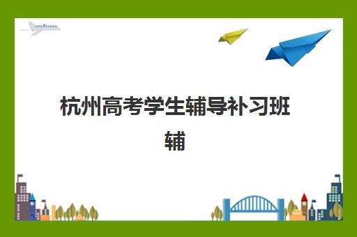 杭州高考学生辅导补习班辅导班有哪些学校可选？2025年最新名单、择校指南与成功案例全解析