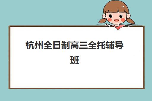 杭州全日制高三全托辅导班排名一览表哪里找？2025年最新权威榜单、择校指南与避坑全攻略