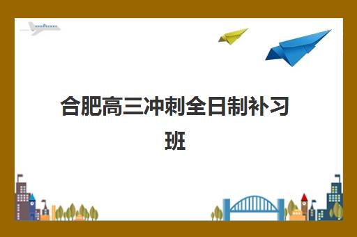 合肥高三冲刺全日制补习班辅导机构哪家强一点？2025年最新权威排名解析、各校特色对比与科学择校全攻略