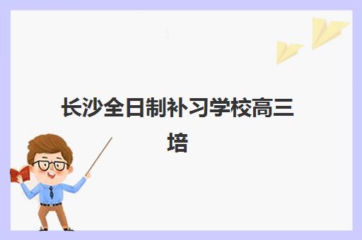 长沙全日制补习学校高三培训机构哪家好一点？2025年最新权威排名榜单、各校特色解析与科学择校全指南