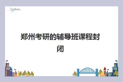 郑州考研的辅导班课程封闭式集训营有哪些地方？2025年最新排名、地点分布与课程选择全指南