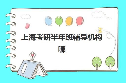 上海考研半年班辅导机构哪个比较好？2025年最新排名前十榜单、各机构特色解析与科学择校全指南