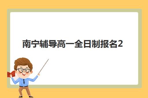 南宁辅导高一全日制报名2025报名时间表如何查询？最新时间安排、报名流程与择校指南全解析