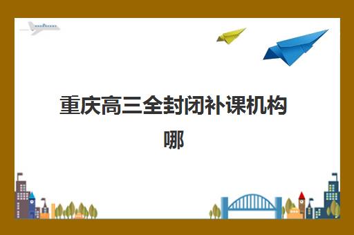重庆高三全封闭补课机构哪家强？2026年权威排名与择校全攻略