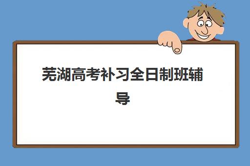 芜湖高考补习全日制班辅导机构那家比较好？2025年最新选择指南、机构对比与避坑攻略