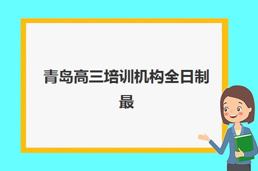 青岛高三培训机构全日制最好的培训机构排名如何选择？2025年最新权威榜单与科学择校全指南