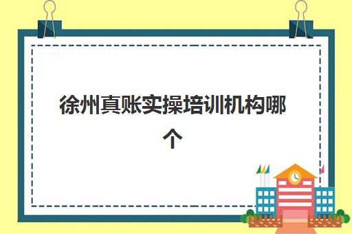 徐州真账实操培训机构哪个更好一点？2023年最新权威排名深度解析、科学择校步骤详解与学员真实反馈汇总
