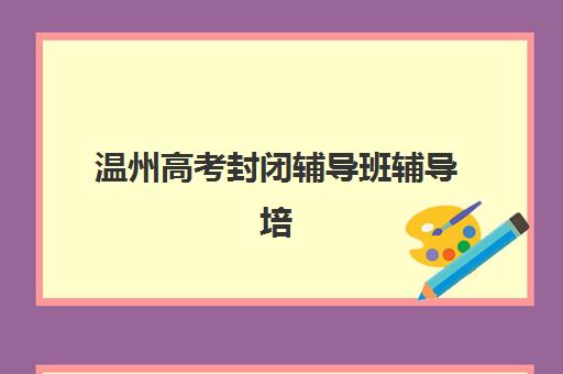 温州高考封闭辅导班辅导培训机构有哪些学校？2025年最新十大权威排名、各校特色解析与科学择校全指南